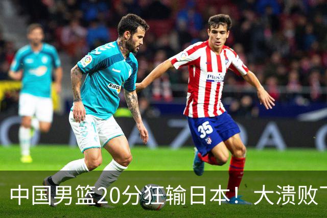 中国男篮20分狂输日本！大溃败下露出四块伤疤！再度崛起必须彻改